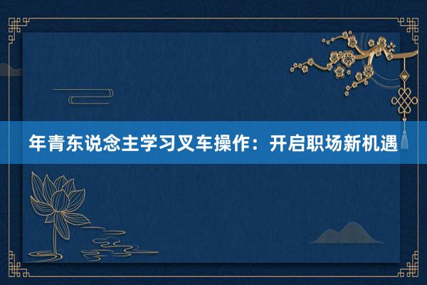 年青东说念主学习叉车操作：开启职场新机遇